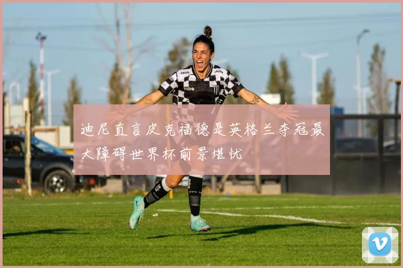 迪尼直言皮克福德是英格兰夺冠最大障碍世界杯前景堪忧