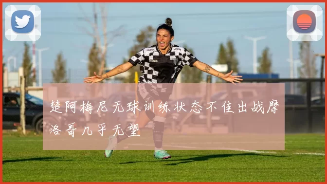 楚阿梅尼无球训练状态不佳出战摩洛哥几乎无望